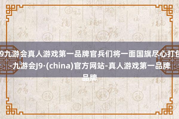 j9九游会真人游戏第一品牌官兵们将一面国旗尽心打包-九游会J9·(china)官方网站-真人游戏第一品牌