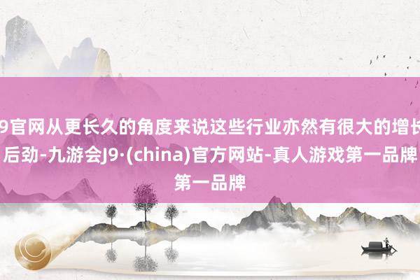 J9官网从更长久的角度来说这些行业亦然有很大的增长后劲-九游会J9·(china)官方网站-真人游戏第一品牌