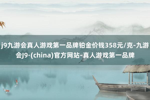 j9九游会真人游戏第一品牌铂金价钱358元/克-九游会J9·(china)官方网站-真人游戏第一品牌