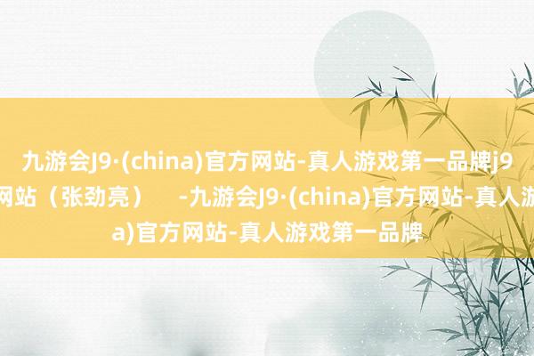 九游会J9·(china)官方网站-真人游戏第一品牌j9九游会官方网站（张劲亮）    -九游会J9·(china)官方网站-真人游戏第一品牌