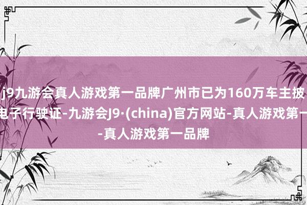 j9九游会真人游戏第一品牌广州市已为160万车主披发了电子行驶证-九游会J9·(china)官方网站-真人游戏第一品牌