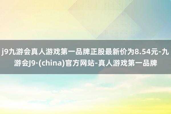 j9九游会真人游戏第一品牌正股最新价为8.54元-九游会J9·(china)官方网站-真人游戏第一品牌