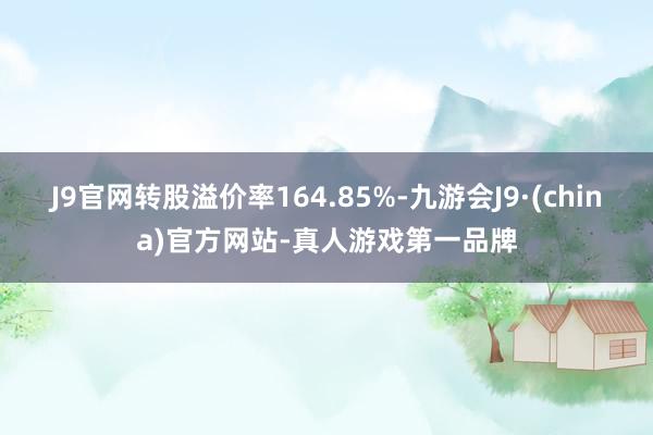 J9官网转股溢价率164.85%-九游会J9·(china)官方网站-真人游戏第一品牌