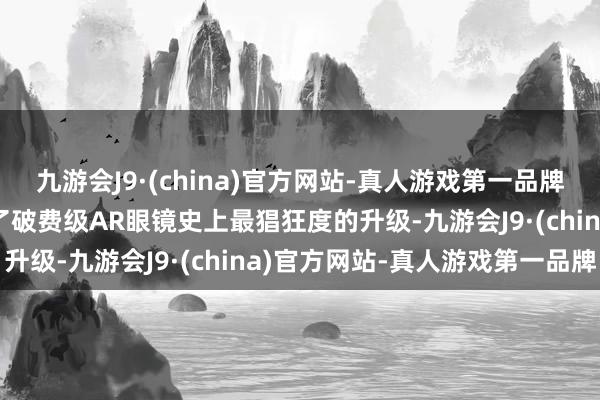 九游会J9·(china)官方网站-真人游戏第一品牌j9九游会官方网站完成了破费级AR眼镜史上最猖狂度的升级-九游会J9·(china)官方网站-真人游戏第一品牌