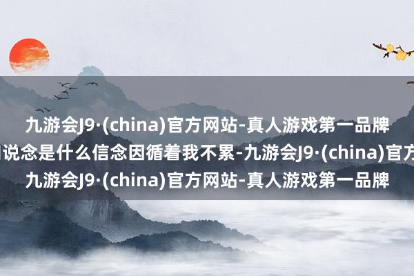 九游会J9·(china)官方网站-真人游戏第一品牌j9九游会官方网站我不知说念是什么信念因循着我不累-九游会J9·(china)官方网站-真人游戏第一品牌