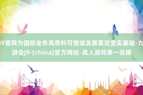 J9官网为国际业务高质料可捏续发展奠定坚实基础-九游会J9·(china)官方网站-真人游戏第一品牌