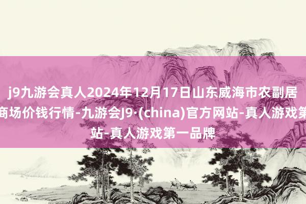 j9九游会真人2024年12月17日山东威海市农副居品批发商场价钱行情-九游会J9·(china)官方网站-真人游戏第一品牌