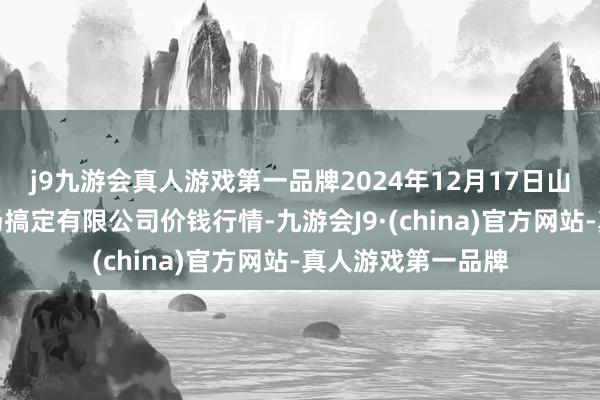 j9九游会真人游戏第一品牌2024年12月17日山东喜地农居品商场搞定有限公司价钱行情-九游会J9·(china)官方网站-真人游戏第一品牌