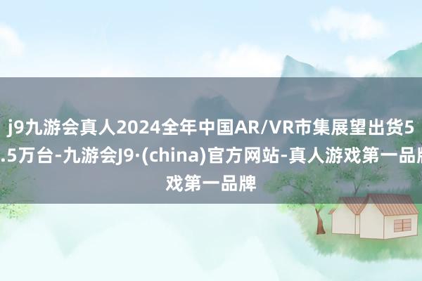 j9九游会真人2024全年中国AR/VR市集展望出货53.5万台-九游会J9·(china)官方网站-真人游戏第一品牌