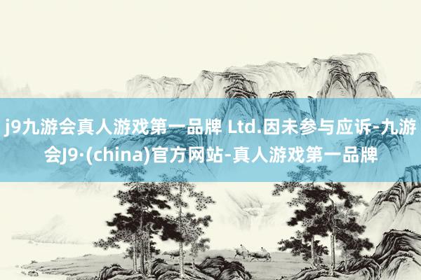 j9九游会真人游戏第一品牌 Ltd.因未参与应诉-九游会J9·(china)官方网站-真人游戏第一品牌