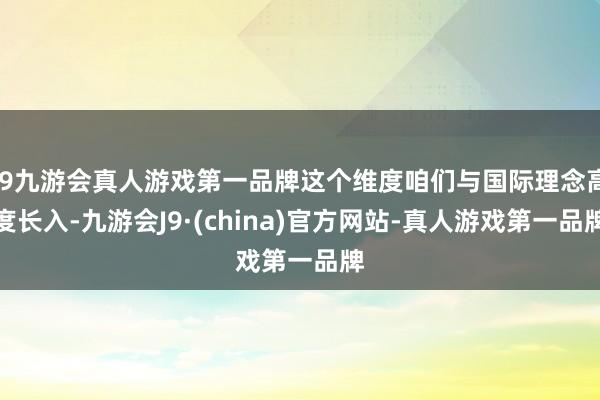 j9九游会真人游戏第一品牌这个维度咱们与国际理念高度长入-九游会J9·(china)官方网站-真人游戏第一品牌