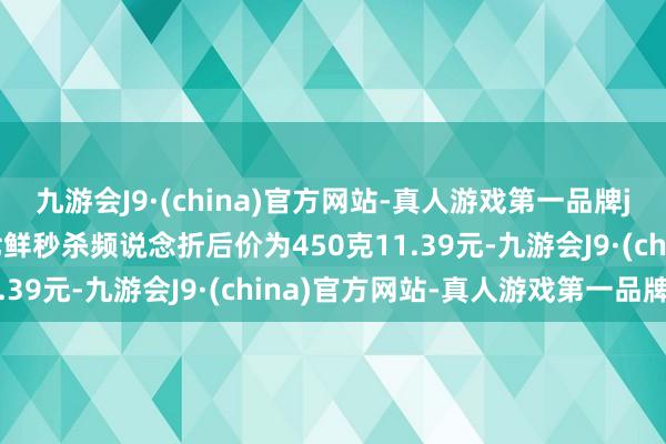 九游会J9·(china)官方网站-真人游戏第一品牌j9九游会官方网站京东七鲜秒杀频说念折后价为450克11.39元-九游会J9·(china)官方网站-真人游戏第一品牌