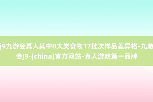 j9九游会真人其中8大类食物17批次样品差异格-九游会J9·(china)官方网站-真人游戏第一品牌