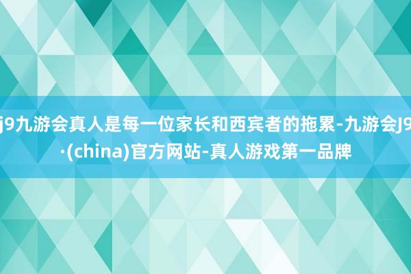 j9九游会真人是每一位家长和西宾者的拖累-九游会J9·(china)官方网站-真人游戏第一品牌