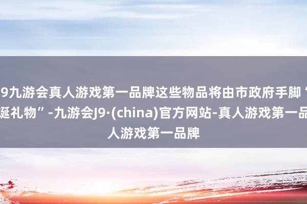 j9九游会真人游戏第一品牌这些物品将由市政府手脚“圣诞礼物”-九游会J9·(china)官方网站-真人游戏第一品牌