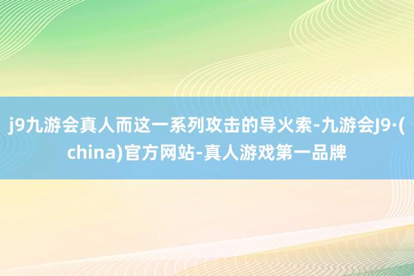 j9九游会真人而这一系列攻击的导火索-九游会J9·(china)官方网站-真人游戏第一品牌