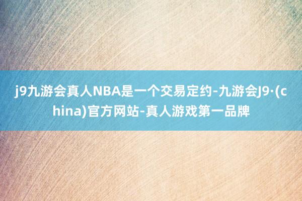 j9九游会真人NBA是一个交易定约-九游会J9·(china)官方网站-真人游戏第一品牌