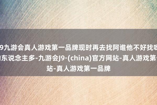 j9九游会真人游戏第一品牌现时再去找阿谁他不好找呀！追的东说念主多-九游会J9·(china)官方网站-真人游戏第一品牌