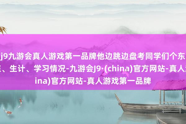 j9九游会真人游戏第一品牌他边跳边盘考同学们个东说念主、家庭、生计、学习情况-九游会J9·(china)官方网站-真人游戏第一品牌