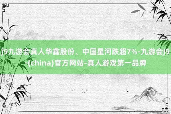 j9九游会真人华鑫股份、中国星河跌超7%-九游会J9·(china)官方网站-真人游戏第一品牌