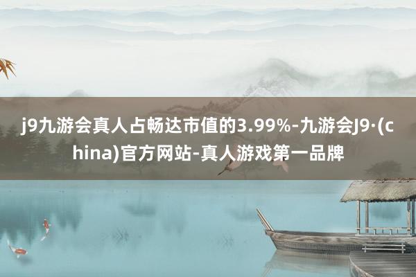 j9九游会真人占畅达市值的3.99%-九游会J9·(china)官方网站-真人游戏第一品牌