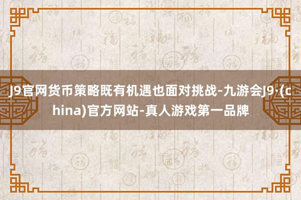 J9官网货币策略既有机遇也面对挑战-九游会J9·(china)官方网站-真人游戏第一品牌