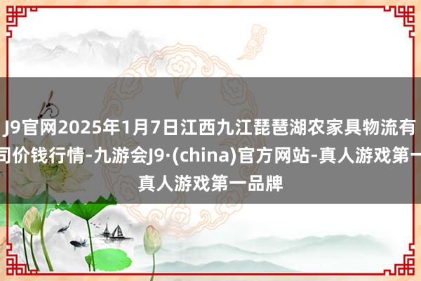 J9官网2025年1月7日江西九江琵琶湖农家具物流有限公司价钱行情-九游会J9·(china)官方网站-真人游戏第一品牌