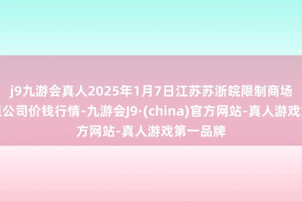 j9九游会真人2025年1月7日江苏苏浙皖限制商场发展有限公司价钱行情-九游会J9·(china)官方网站-真人游戏第一品牌