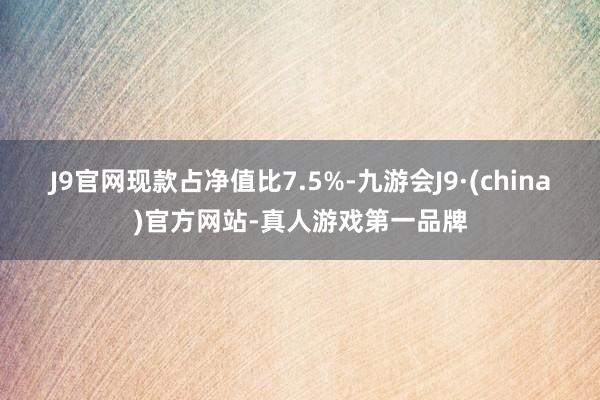 J9官网现款占净值比7.5%-九游会J9·(china)官方网站-真人游戏第一品牌