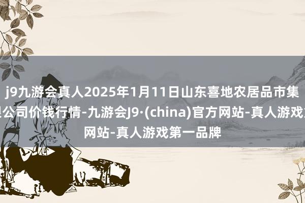 j9九游会真人2025年1月11日山东喜地农居品市集处理有限公司价钱行情-九游会J9·(china)官方网站-真人游戏第一品牌