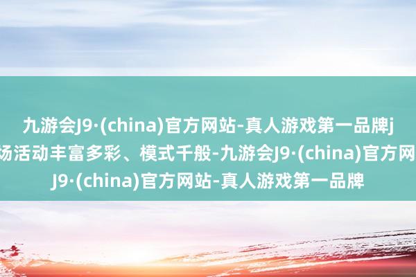 九游会J9·(china)官方网站-真人游戏第一品牌j9九游会官方网站  现场活动丰富多彩、模式千般-九游会J9·(china)官方网站-真人游戏第一品牌