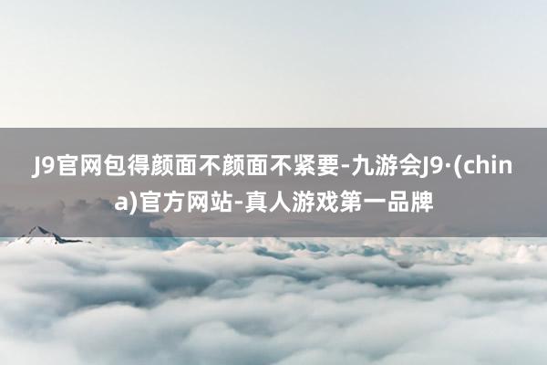 J9官网包得颜面不颜面不紧要-九游会J9·(china)官方网站-真人游戏第一品牌