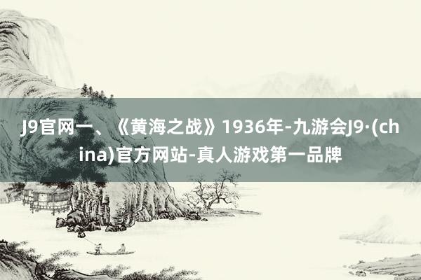 J9官网一、《黄海之战》1936年-九游会J9·(china)官方网站-真人游戏第一品牌