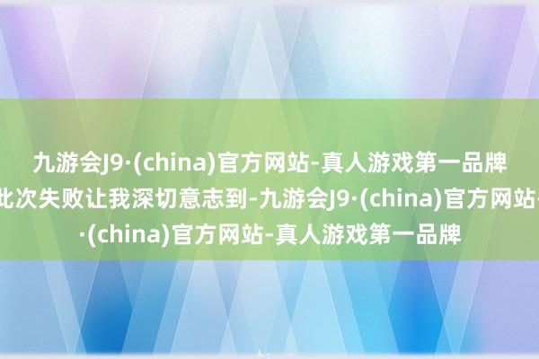 九游会J9·(china)官方网站-真人游戏第一品牌j9九游会官方网站此次失败让我深切意志到-九游会J9·(china)官方网站-真人游戏第一品牌