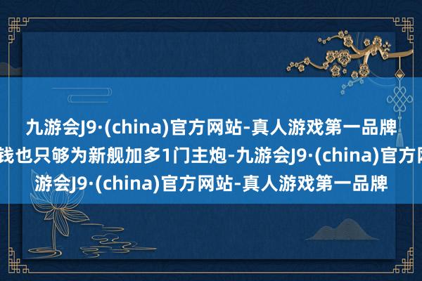 九游会J9·(china)官方网站-真人游戏第一品牌j9九游会官方网站这些钱也只够为新舰加多1门主炮-九游会J9·(china)官方网站-真人游戏第一品牌