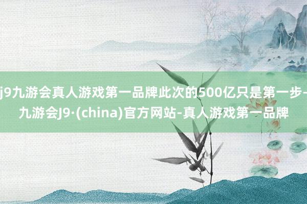 j9九游会真人游戏第一品牌此次的500亿只是第一步-九游会J9·(china)官方网站-真人游戏第一品牌