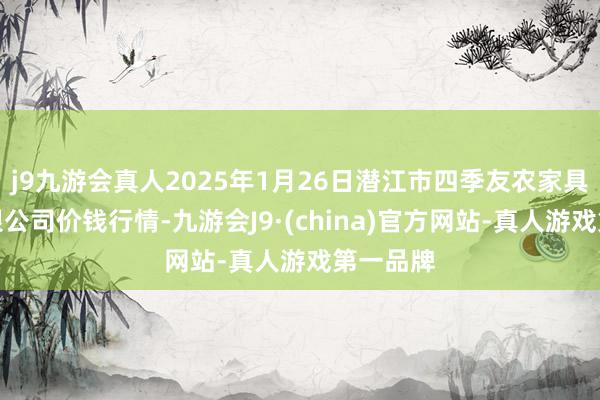 j9九游会真人2025年1月26日潜江市四季友农家具市集有限公司价钱行情-九游会J9·(china)官方网站-真人游戏第一品牌