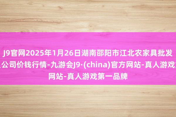 J9官网2025年1月26日湖南邵阳市江北农家具批发有限背负公司价钱行情-九游会J9·(china)官方网站-真人游戏第一品牌