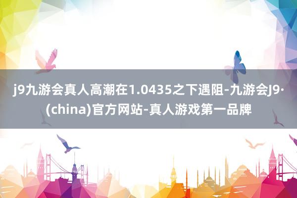 j9九游会真人高潮在1.0435之下遇阻-九游会J9·(china)官方网站-真人游戏第一品牌