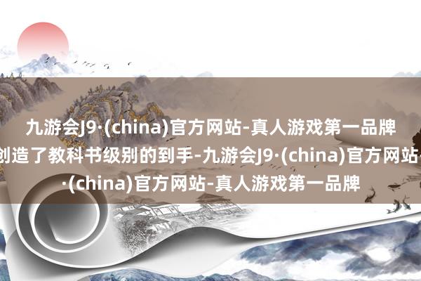 九游会J9·(china)官方网站-真人游戏第一品牌j9九游会官方网站创造了教科书级别的到手-九游会J9·(china)官方网站-真人游戏第一品牌