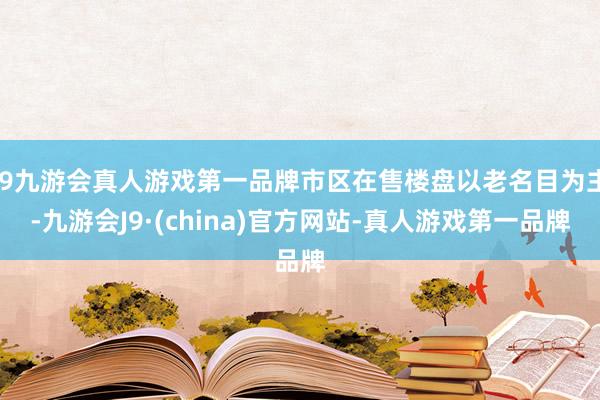 j9九游会真人游戏第一品牌市区在售楼盘以老名目为主-九游会J9·(china)官方网站-真人游戏第一品牌