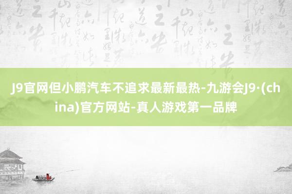 J9官网但小鹏汽车不追求最新最热-九游会J9·(china)官方网站-真人游戏第一品牌