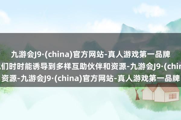 九游会J9·(china)官方网站-真人游戏第一品牌j9九游会官方网站因此他们时时能诱导到多样互助伙伴和资源-九游会J9·(china)官方网站-真人游戏第一品牌