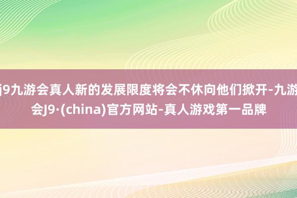 j9九游会真人新的发展限度将会不休向他们掀开-九游会J9·(china)官方网站-真人游戏第一品牌