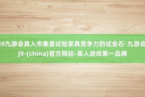 j9九游会真人市集是试验家具竞争力的试金石-九游会J9·(china)官方网站-真人游戏第一品牌