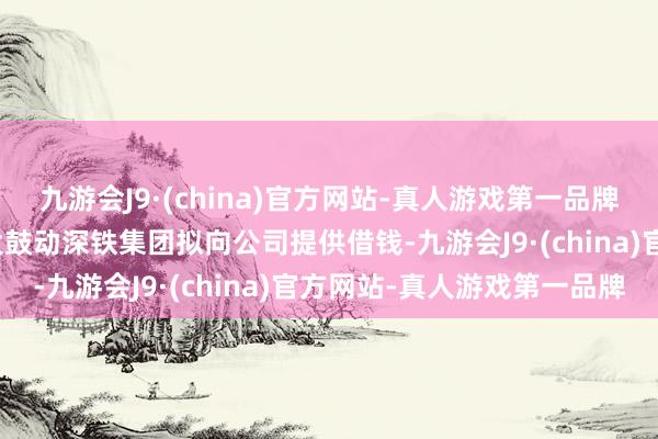 九游会J9·(china)官方网站-真人游戏第一品牌j9九游会官方网站第一大鼓动深铁集团拟向公司提供借钱-九游会J9·(china)官方网站-真人游戏第一品牌