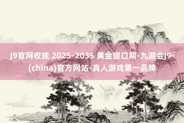 J9官网收拢 2025-2035 黄金窗口期-九游会J9·(china)官方网站-真人游戏第一品牌