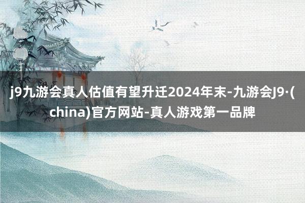 j9九游会真人估值有望升迁2024年末-九游会J9·(china)官方网站-真人游戏第一品牌