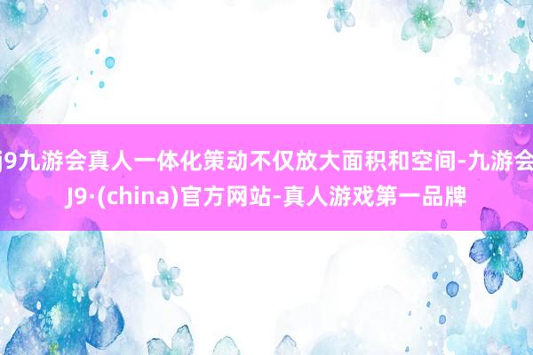 j9九游会真人一体化策动不仅放大面积和空间-九游会J9·(china)官方网站-真人游戏第一品牌