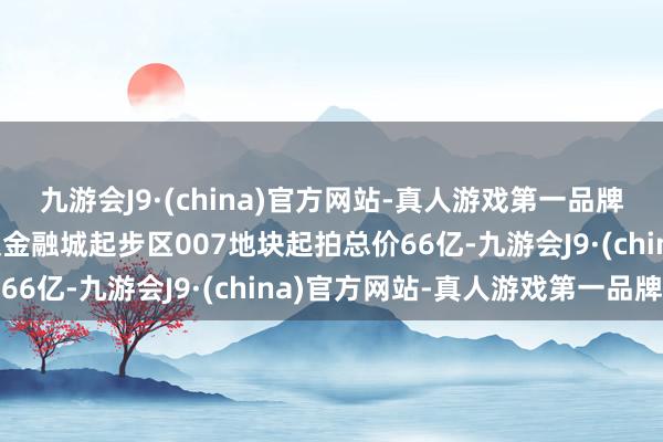 九游会J9·(china)官方网站-真人游戏第一品牌j9九游会官方网站河汉金融城起步区007地块起拍总价66亿-九游会J9·(china)官方网站-真人游戏第一品牌